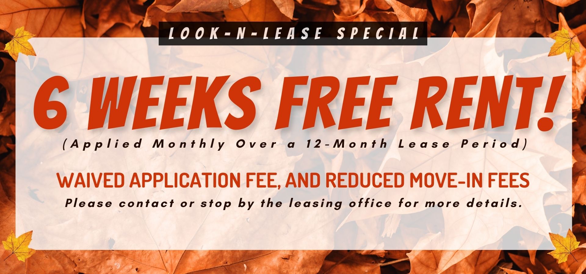 LOOK-N-LEASE Special: 6 Weeks Free Rent! (applied monthly over a 12-month lease period),  waived application fee, and reduced move-in fees. Please contact or stop by the leasing office for more details".